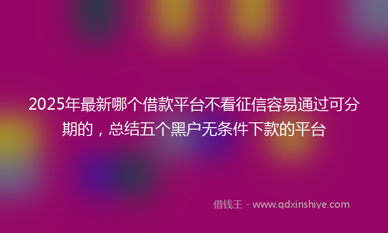 2025年最新哪个借款平台不看征信容易通过可分期的，总结五个黑户无条件下款的平台