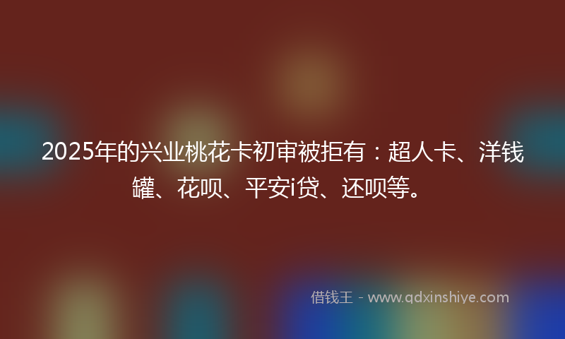 2025年的兴业桃花卡初审被拒有：超人卡、洋钱罐、花呗、平安i贷、还呗等。
