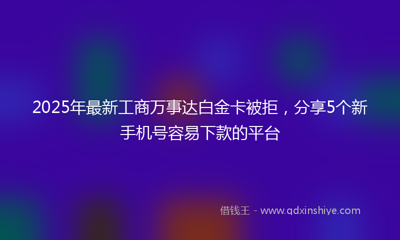 2025年最新工商万事达白金卡被拒，分享5个新手机号容易下款的平台