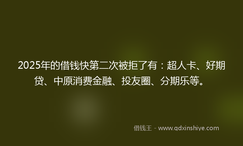 2025年的借钱快第二次被拒了有：超人卡、好期贷、中原消费金融、投友圈、分期乐等。