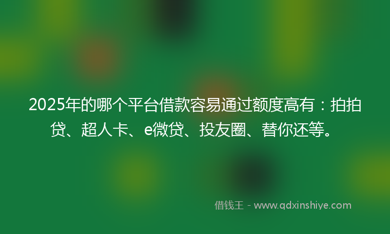 2025年的哪个平台借款容易通过额度高有：拍拍贷、超人卡、e微贷、投友圈、替你还等。