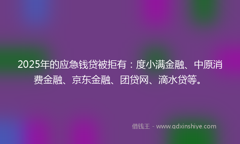 2025年的应急钱贷被拒有：度小满金融、中原消费金融、京东金融、团贷网、滴水贷等。
