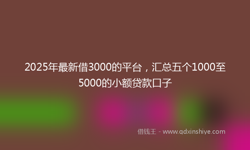 2025年最新借3000的平台，汇总五个1000至5000的小额贷款口子