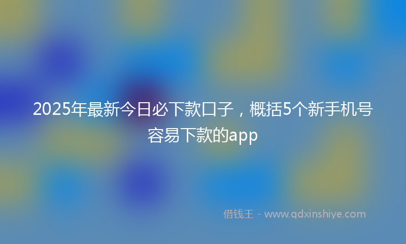 2025年最新今日必下款口子，概括5个新手机号容易下款的app