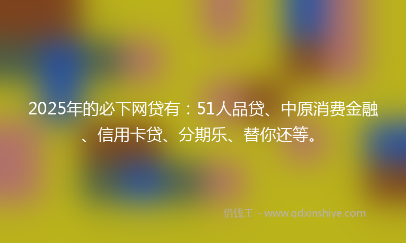 2025年的必下网贷有：51人品贷、中原消费金融、信用卡贷、分期乐、替你还等。