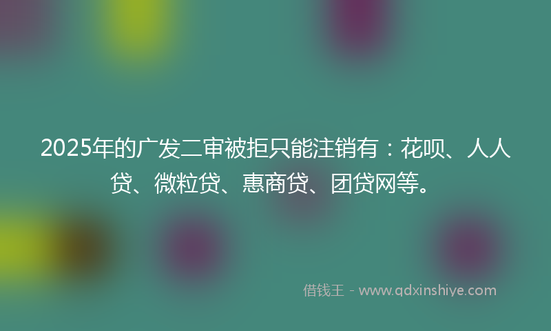 2025年的广发二审被拒只能注销有：花呗、人人贷、微粒贷、惠商贷、团贷网等。