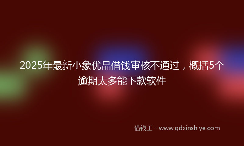 2025年最新小象优品借钱审核不通过，概括5个逾期太多能下款软件