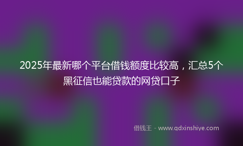 2025年最新哪个平台借钱额度比较高，汇总5个黑征信也能贷款的网贷口子