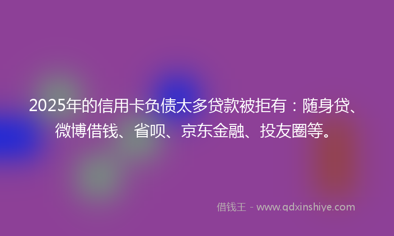 2025年的信用卡负债太多贷款被拒有：随身贷、微博借钱、省呗、京东金融、投友圈等。