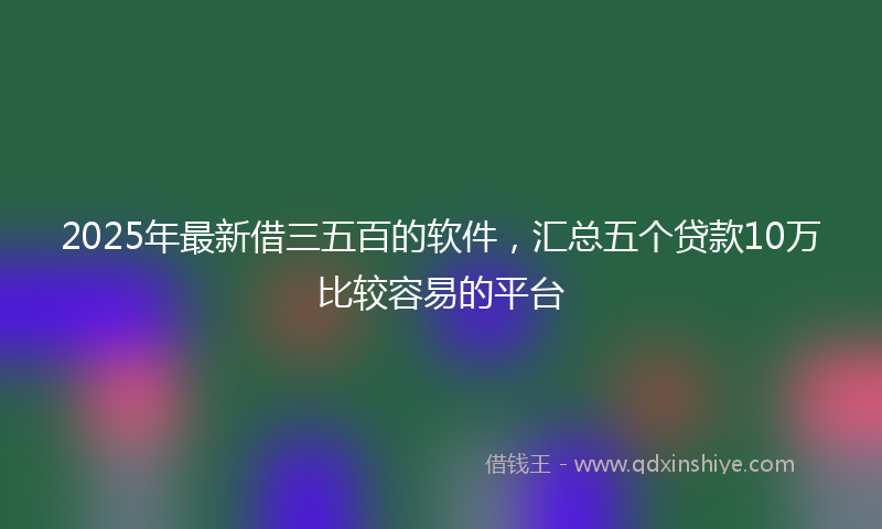 2025年最新借三五百的软件，汇总五个贷款10万比较容易的平台