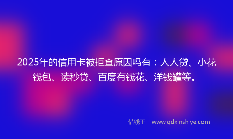 2025年的信用卡被拒查原因吗有：人人贷、小花钱包、读秒贷、百度有钱花、洋钱罐等。