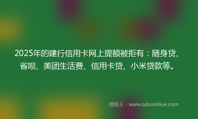 2025年的建行信用卡网上提额被拒有：随身贷、省呗、美团生活费、信用卡贷、小米贷款等。