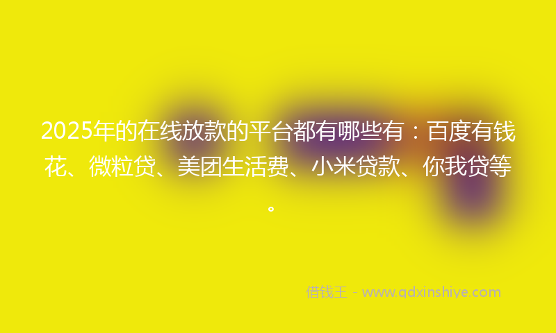 2025年的在线放款的平台都有哪些有：百度有钱花、微粒贷、美团生活费、小米贷款、你我贷等。