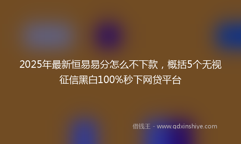 2025年最新恒易易分怎么不下款，概括5个无视征信黑白100%秒下网贷平台
