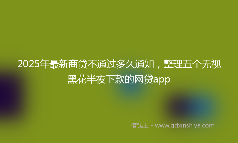 2025年最新商贷不通过多久通知，整理五个无视黑花半夜下款的网贷app