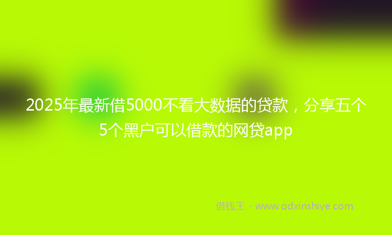2025年最新借5000不看大数据的贷款，分享五个5个黑户可以借款的网贷app