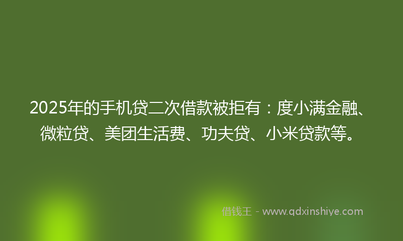 2025年的手机贷二次借款被拒有：度小满金融、微粒贷、美团生活费、功夫贷、小米贷款等。