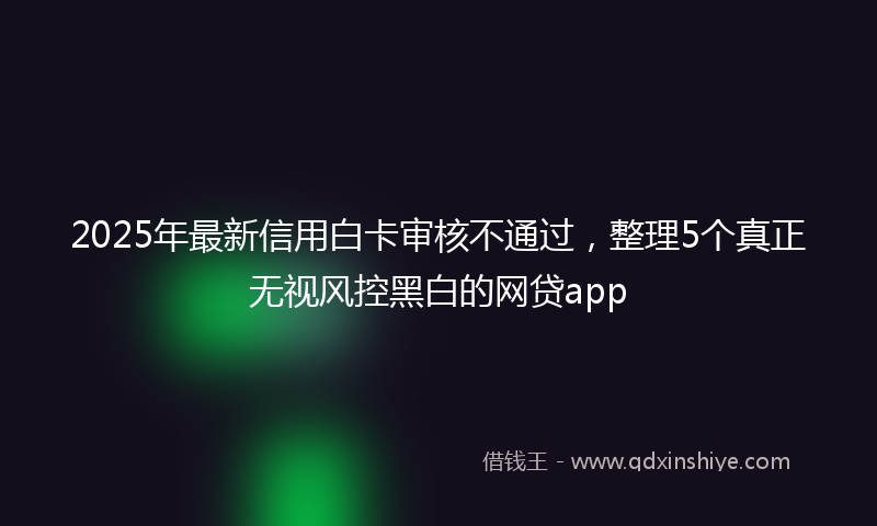 2025年最新信用白卡审核不通过，整理5个真正无视风控黑白的网贷app