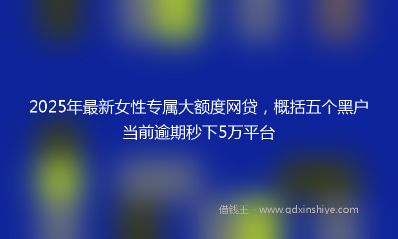 2025年最新女性专属大额度网贷，概括五个黑户当前逾期秒下5万平台