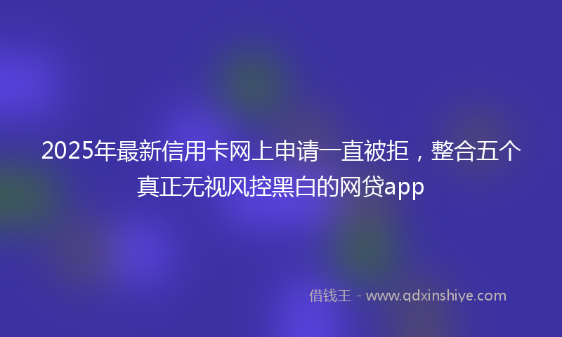 2025年最新信用卡网上申请一直被拒，整合五个真正无视风控黑白的网贷app