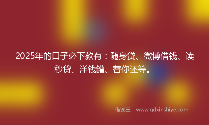 2025年的口子必下款有：随身贷、微博借钱、读秒贷、洋钱罐、替你还等。