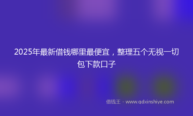 2025年最新借钱哪里最便宜，整理五个无视一切包下款口子