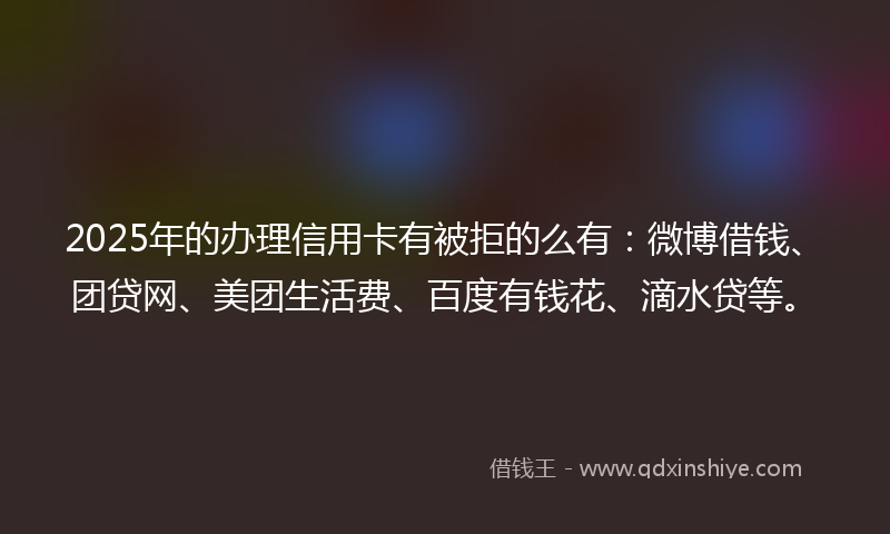2025年的办理信用卡有被拒的么有：微博借钱、团贷网、美团生活费、百度有钱花、滴水贷等。