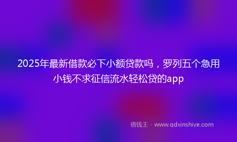 2025年最新借款必下小额贷款吗，罗列五个急用小钱不求征信流水轻松贷的app