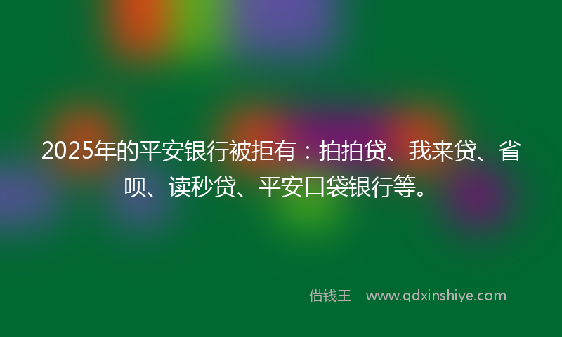 2025年的平安银行被拒有：拍拍贷、我来贷、省呗、读秒贷、平安口袋银行等。