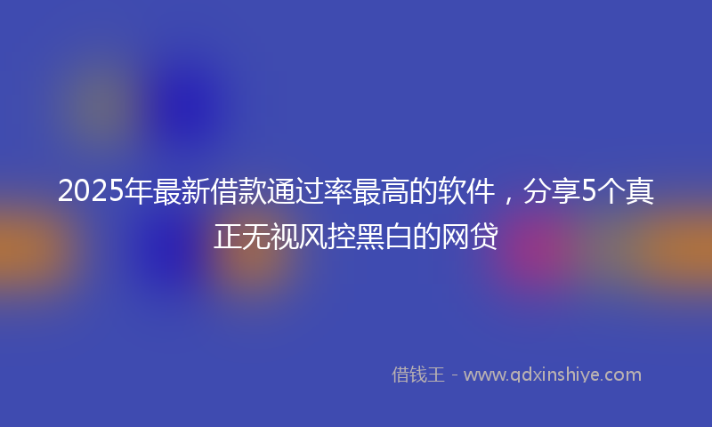 2025年最新借款通过率最高的软件，分享5个真正无视风控黑白的网贷