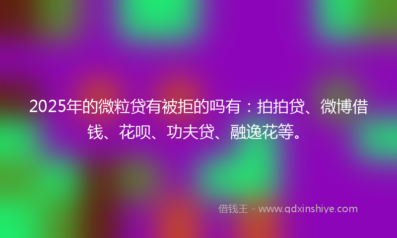 2025年的微粒贷有被拒的吗有：拍拍贷、微博借钱、花呗、功夫贷、融逸花等。