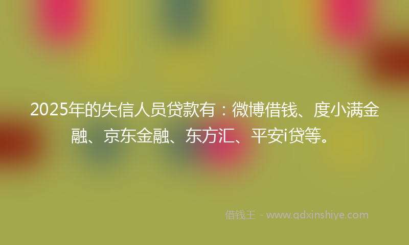 2025年的失信人员贷款有：微博借钱、度小满金融、京东金融、东方汇、平安i贷等。