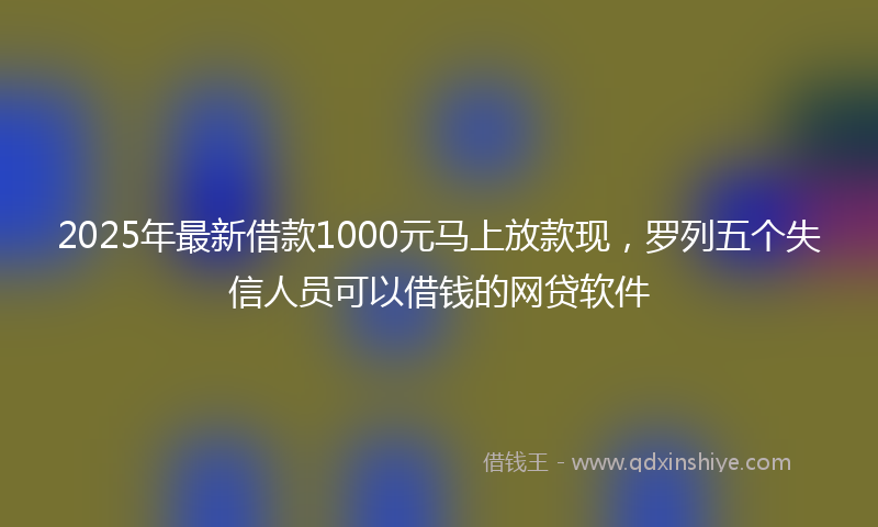 2025年最新借款1000元马上放款现，罗列五个失信人员可以借钱的网贷软件