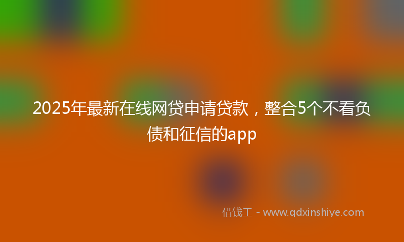 2025年最新在线网贷申请贷款，整合5个不看负债和征信的app