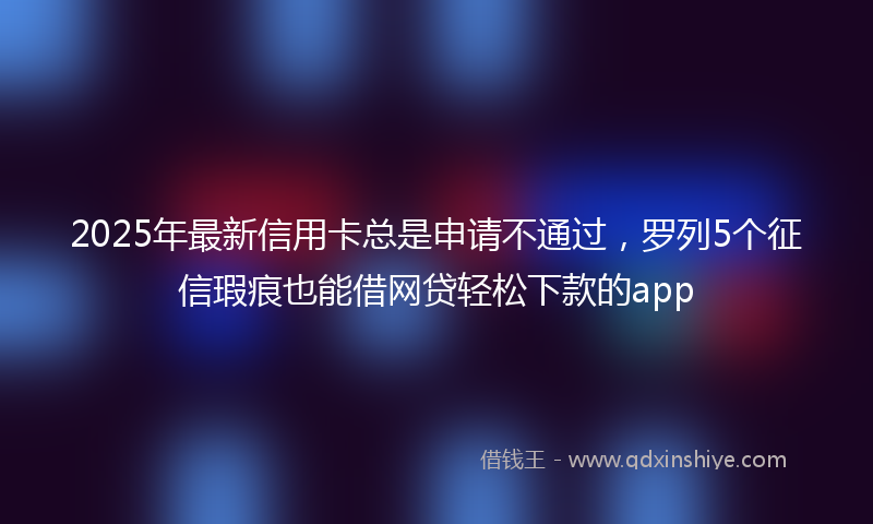 2025年最新信用卡总是申请不通过，罗列5个征信瑕疵也能借网贷轻松下款的app