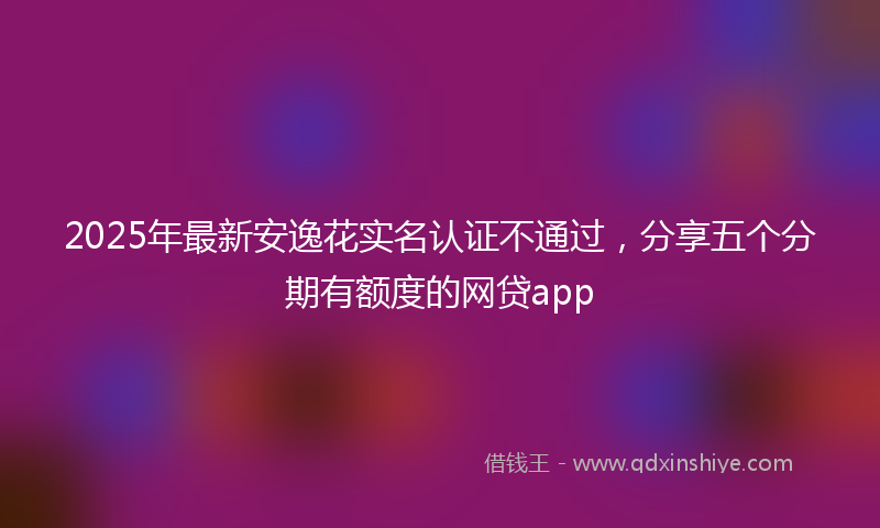 2025年最新安逸花实名认证不通过，分享五个分期有额度的网贷app