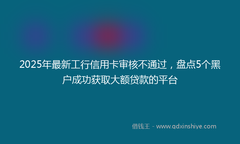 2025年最新工行信用卡审核不通过，盘点5个黑户成功获取大额贷款的平台