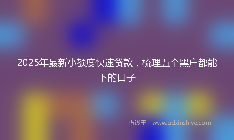 2025年最新小额度快速贷款，梳理五个黑户都能下的口子