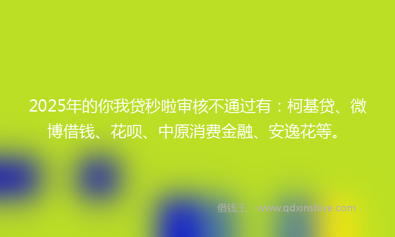 2025年的你我贷秒啦审核不通过有：柯基贷、微博借钱、花呗、中原消费金融、安逸花等。