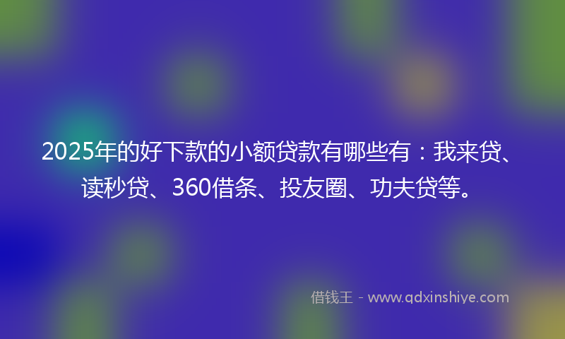 2025年的好下款的小额贷款有哪些有：我来贷、读秒贷、360借条、投友圈、功夫贷等。