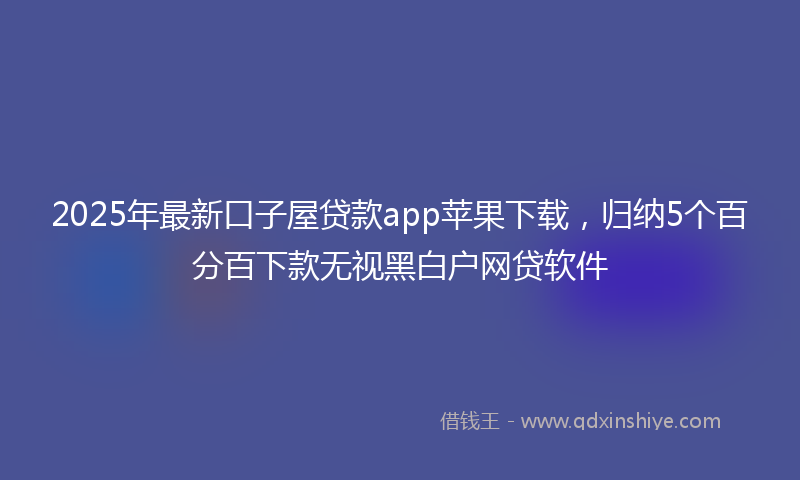 2025年最新口子屋贷款app苹果下载，归纳5个百分百下款无视黑白户网贷软件