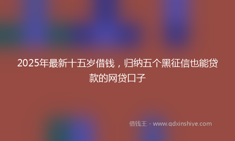 2025年最新十五岁借钱，归纳五个黑征信也能贷款的网贷口子