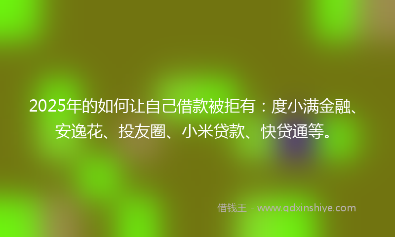 2025年的如何让自己借款被拒有：度小满金融、安逸花、投友圈、小米贷款、快贷通等。