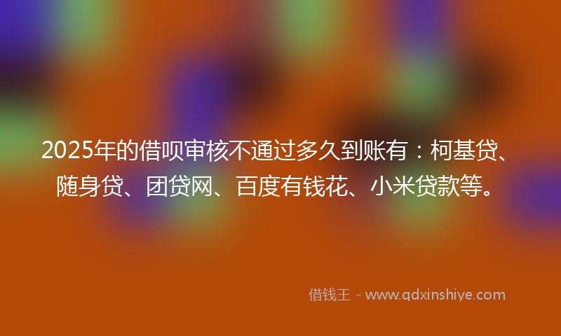 2025年的借呗审核不通过多久到账有：柯基贷、随身贷、团贷网、百度有钱花、小米贷款等。