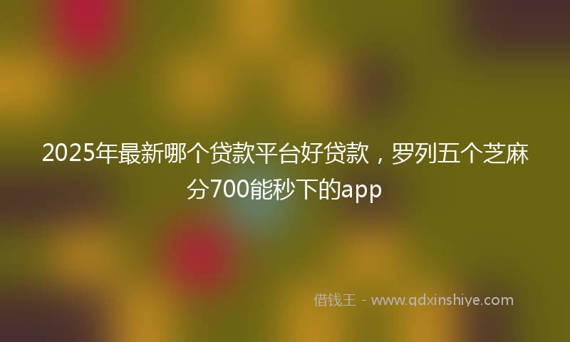 2025年最新哪个贷款平台好贷款，罗列五个芝麻分700能秒下的app