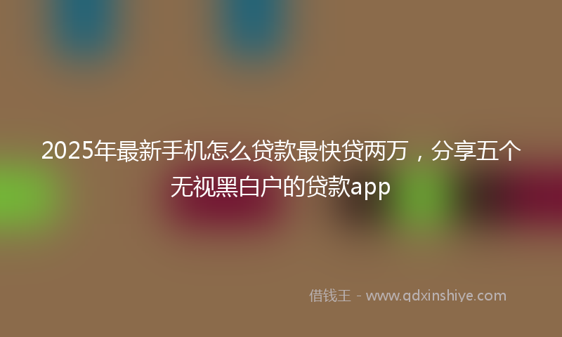 2025年最新手机怎么贷款最快贷两万，分享五个无视黑白户的贷款app
