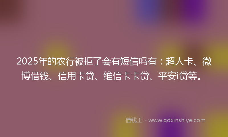 2025年的农行被拒了会有短信吗有：超人卡、微博借钱、信用卡贷、维信卡卡贷、平安i贷等。