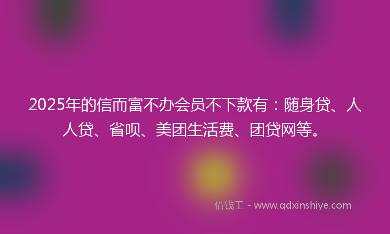 2025年的信而富不办会员不下款有：随身贷、人人贷、省呗、美团生活费、团贷网等。