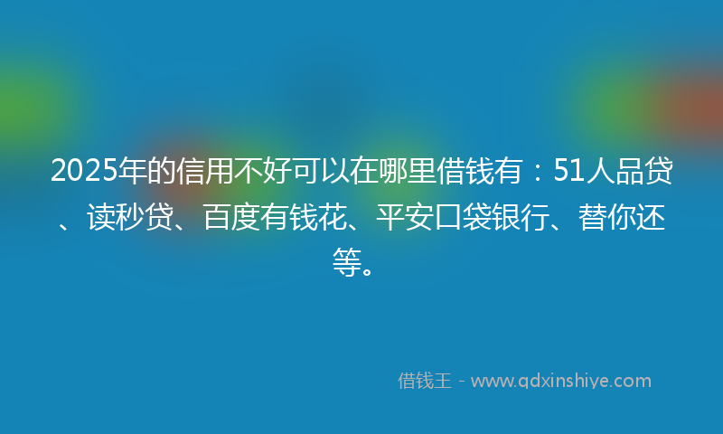 2025年的信用不好可以在哪里借钱有：51人品贷、读秒贷、百度有钱花、平安口袋银行、替你还等。
