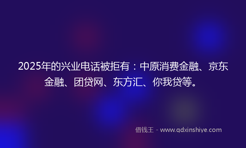 2025年的兴业电话被拒有：中原消费金融、京东金融、团贷网、东方汇、你我贷等。